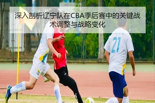 深入剖析辽宁队在CBA季后赛中的关键战术调整与战略变化