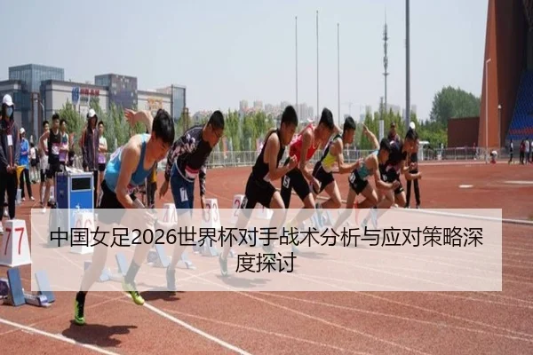 中国女足2026世界杯对手战术分析与应对策略深度探讨