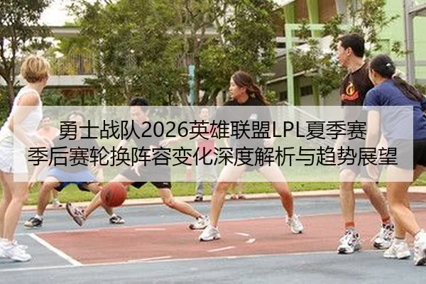 勇士战队2026英雄联盟LPL夏季赛季后赛轮换阵容变化深度解析与趋势展望