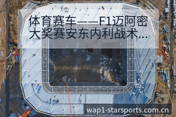 体育赛车——F1迈阿密大奖赛安东内利战术变化与风险点分析 - 星空官网